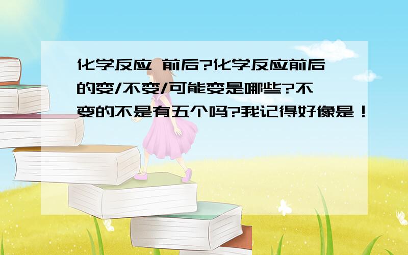 化学反应 前后?化学反应前后的变/不变/可能变是哪些?不变的不是有五个吗?我记得好像是！