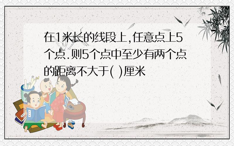 在1米长的线段上,任意点上5个点.则5个点中至少有两个点的距离不大于( )厘米