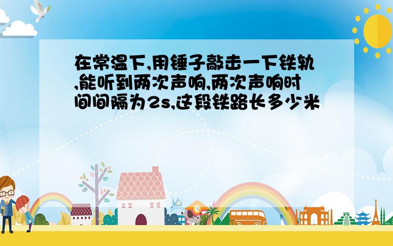 在常温下,用锤子敲击一下铁轨,能听到两次声响,两次声响时间间隔为2s,这段铁路长多少米