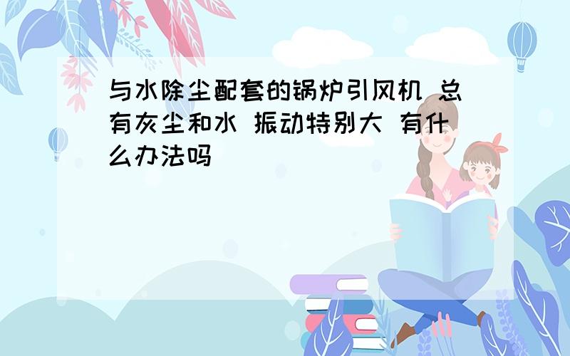 与水除尘配套的锅炉引风机 总有灰尘和水 振动特别大 有什么办法吗