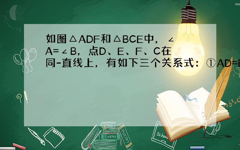 如图△ADF和△BCE中，∠A=∠B，点D、E、F、C在同-直线上，有如下三个关系式：①AD=BC；②DE=CF；③BE