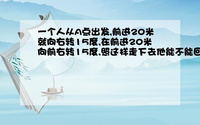 一个人从A点出发,前进20米就向右转15度,在前进20米向前右转15度,照这样走下去他能不能回到A点.如能,