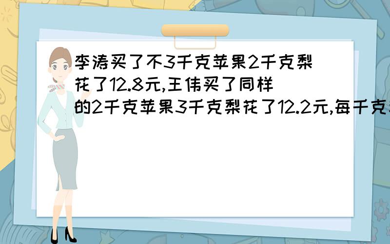 李涛买了不3千克苹果2千克梨花了12.8元,王伟买了同样的2千克苹果3千克梨花了12.2元,每千克苹果和梨各多