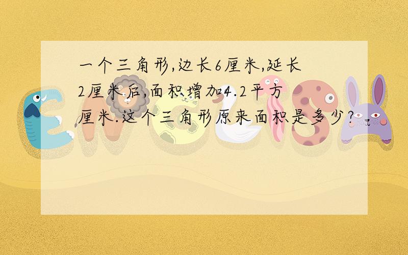 一个三角形,边长6厘米,延长2厘米后,面积增加4.2平方厘米.这个三角形原来面积是多少?