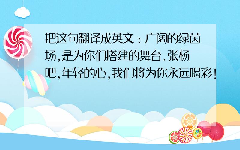 把这句翻译成英文：广阔的绿茵场,是为你们搭建的舞台.张杨吧,年轻的心,我们将为你永远喝彩!