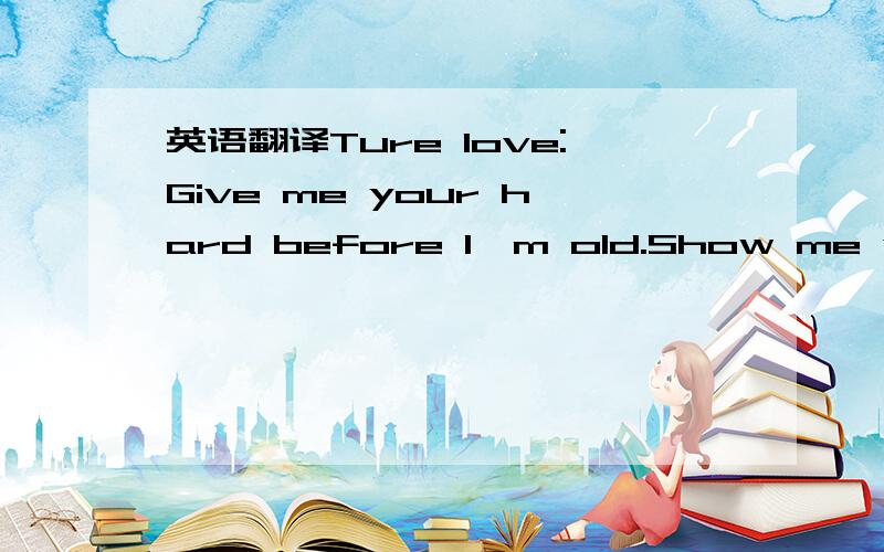 英语翻译Ture love:Give me your hard before I'm old.Show me what