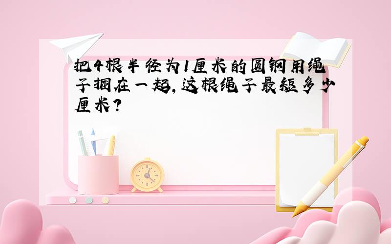 把4根半径为1厘米的圆钢用绳子捆在一起,这根绳子最短多少厘米?