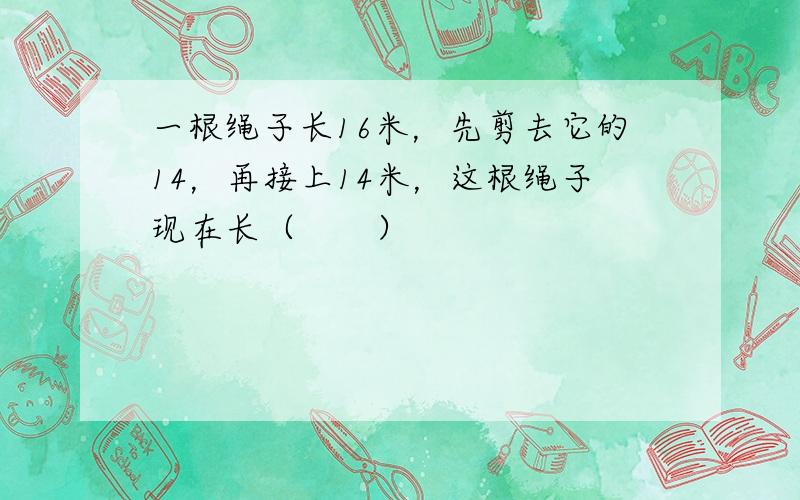 一根绳子长16米，先剪去它的14，再接上14米，这根绳子现在长（　　）