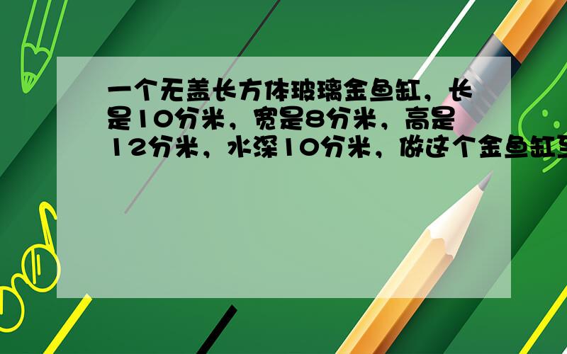 一个无盖长方体玻璃金鱼缸，长是10分米，宽是8分米，高是12分米，水深10分米，做这个金鱼缸至少要用多少玻璃？水与玻璃鱼