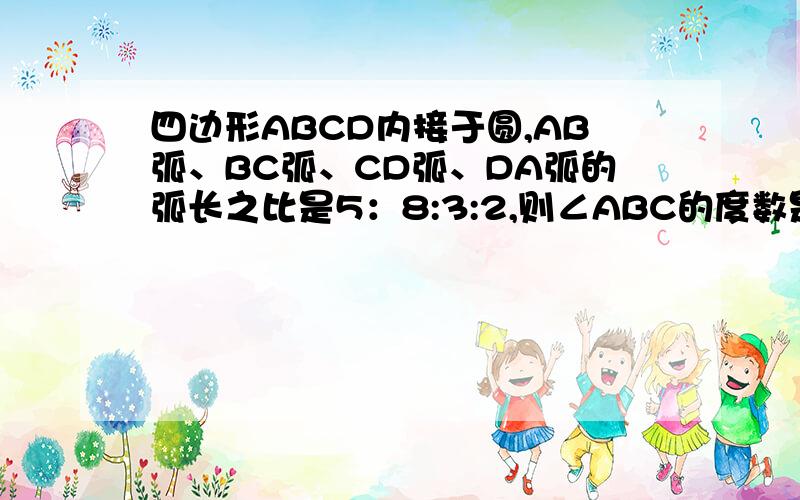 四边形ABCD内接于圆,AB弧、BC弧、CD弧、DA弧的弧长之比是5：8:3:2,则∠ABC的度数是什么