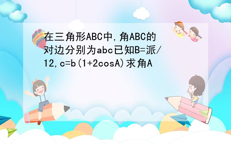 在三角形ABC中,角ABC的对边分别为abc已知B=派/12,c=b(1+2cosA)求角A