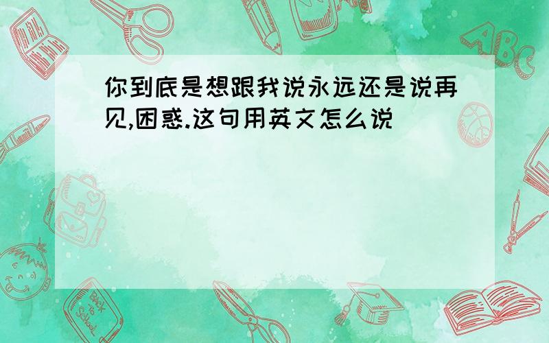 你到底是想跟我说永远还是说再见,困惑.这句用英文怎么说