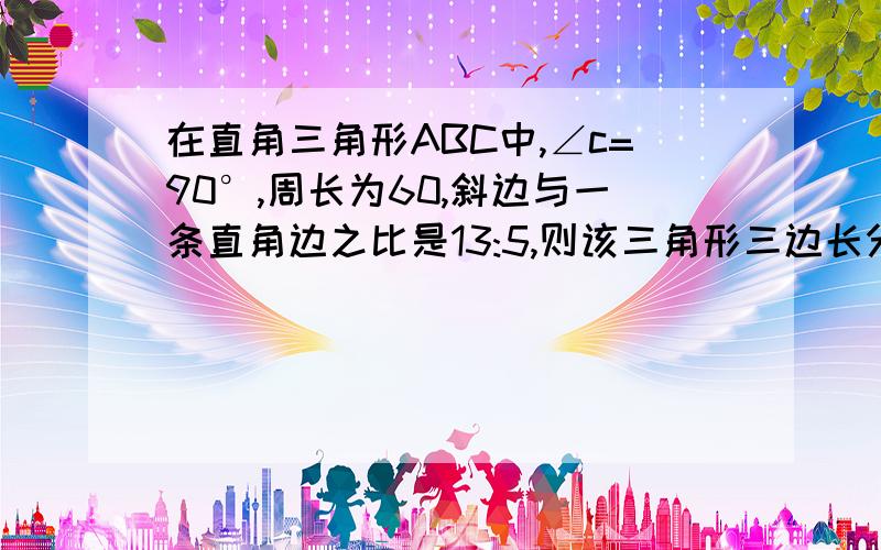 在直角三角形ABC中,∠c=90°,周长为60,斜边与一条直角边之比是13:5,则该三角形三边长分别是?