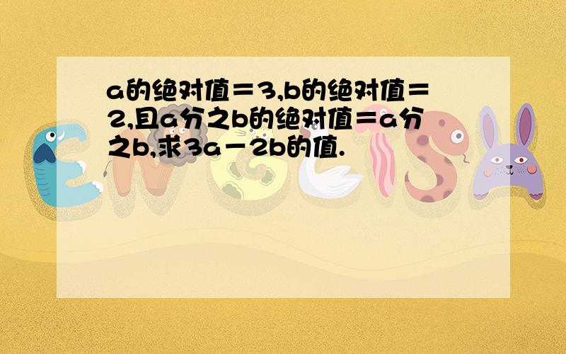 a的绝对值＝3,b的绝对值＝2,且a分之b的绝对值＝a分之b,求3a－2b的值.