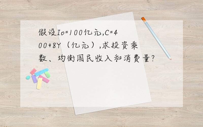 假设Io=100亿元,C=400+8Y（亿元）,求投资乘数、均衡国民收入和消费量?