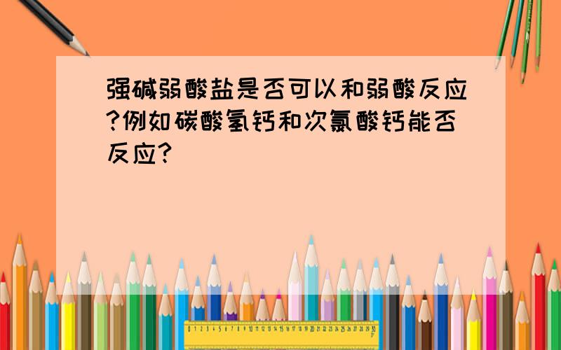 强碱弱酸盐是否可以和弱酸反应?例如碳酸氢钙和次氯酸钙能否反应?