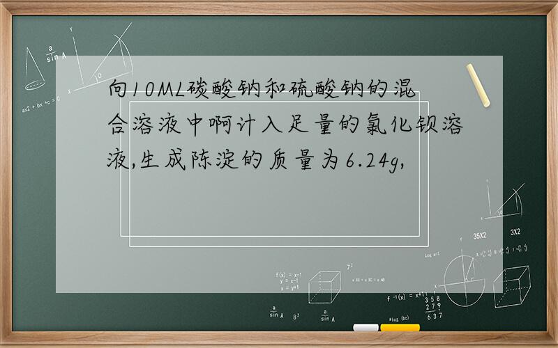 向10ML碳酸钠和硫酸钠的混合溶液中啊计入足量的氯化钡溶液,生成陈淀的质量为6.24g,