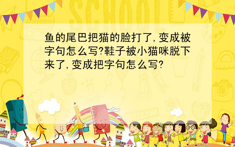 鱼的尾巴把猫的脸打了,变成被字句怎么写?鞋子被小猫咪脱下来了,变成把字句怎么写?