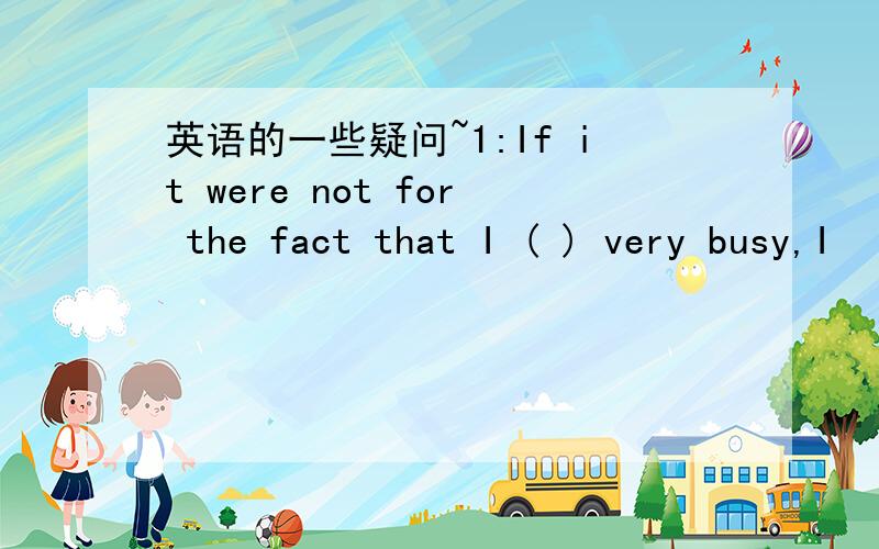 英语的一些疑问~1:If it were not for the fact that I ( ) very busy,I