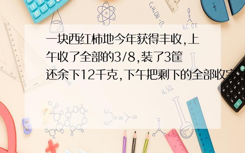 一块西红柿地今年获得丰收,上午收了全部的3/8,装了3筐还余下12千克,下午把剩下的全部收完,正好装了6筐.这地—共收了