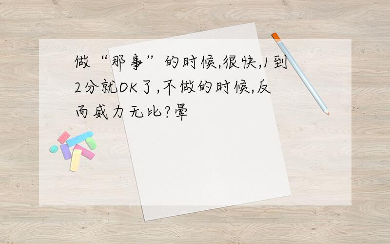 做“那事”的时候,很快,1到2分就OK了,不做的时候,反而威力无比?晕