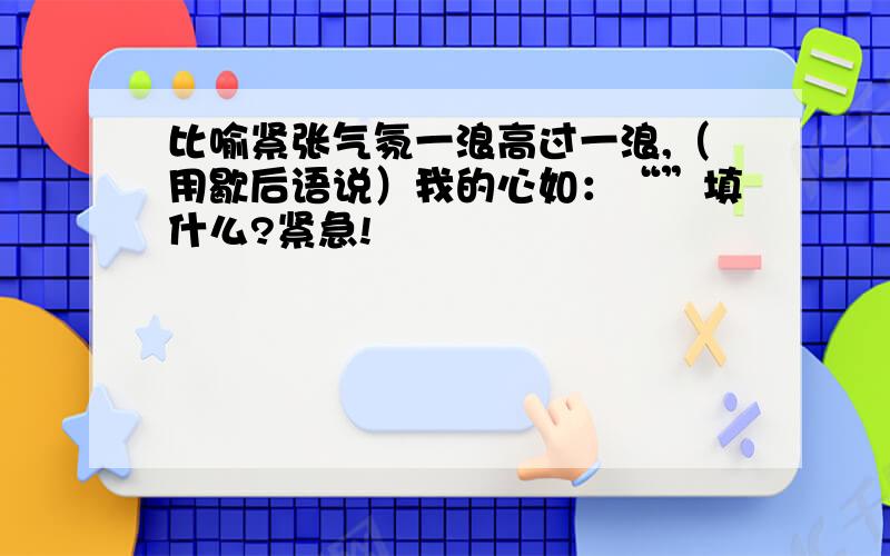 比喻紧张气氛一浪高过一浪,（用歇后语说）我的心如：“”填什么?紧急!