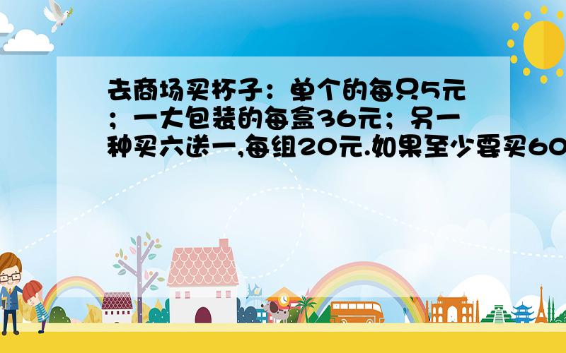 去商场买杯子：单个的每只5元；一大包装的每盒36元；另一种买六送一,每组20元.如果至少要买60个,怎样买最省钱