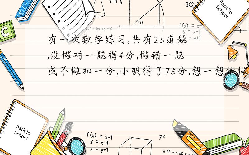 有一次数学练习,共有25道题,没做对一题得4分,做错一题或不做扣一分,小明得了75分,想一想他做对了几道题?