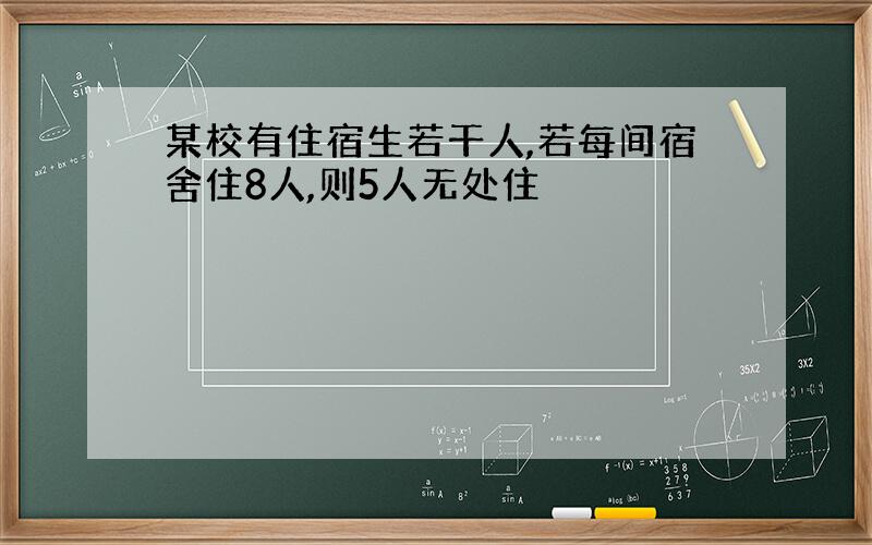 某校有住宿生若干人,若每间宿舍住8人,则5人无处住