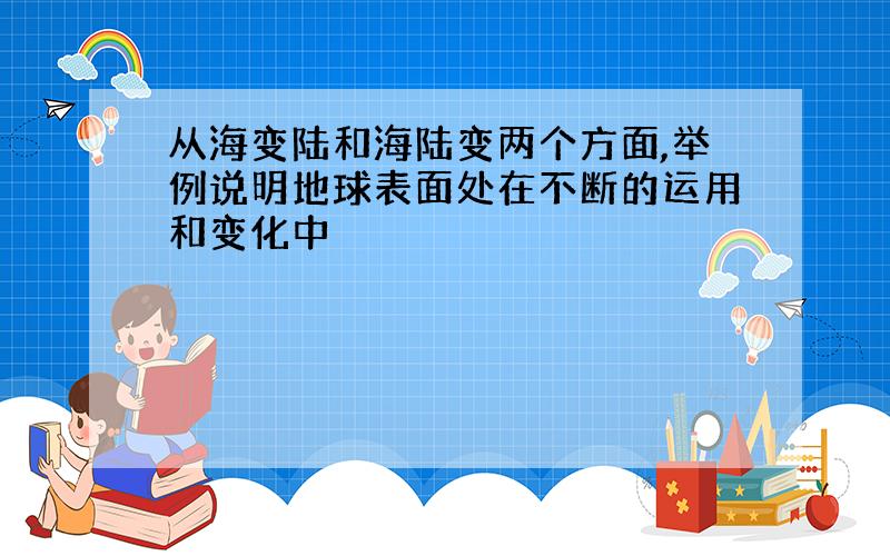 从海变陆和海陆变两个方面,举例说明地球表面处在不断的运用和变化中