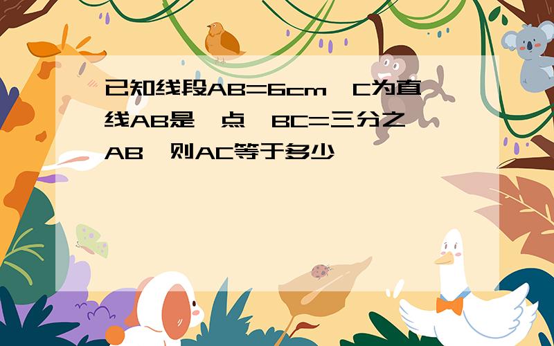 已知线段AB=6cm,C为直线AB是一点,BC=三分之一AB,则AC等于多少