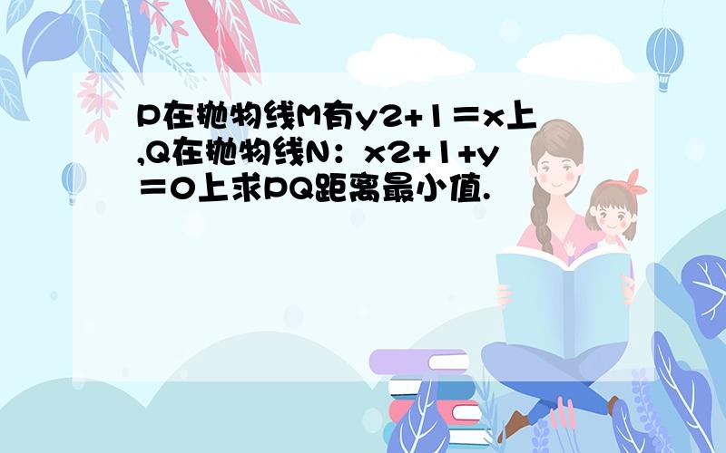 P在抛物线M有y2+1＝x上,Q在抛物线N：x2+1+y＝0上求PQ距离最小值.