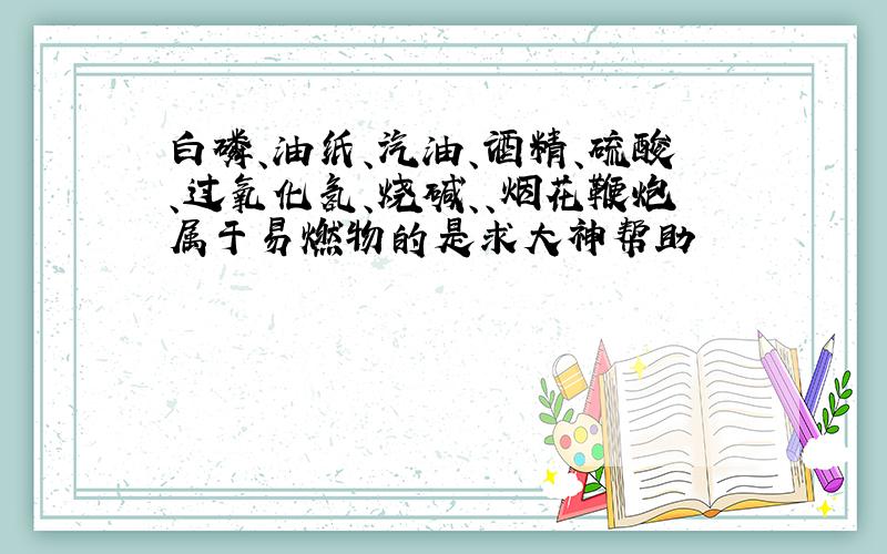 白磷、油纸、汽油、酒精、硫酸、过氧化氢、烧碱、、烟花鞭炮属于易燃物的是求大神帮助