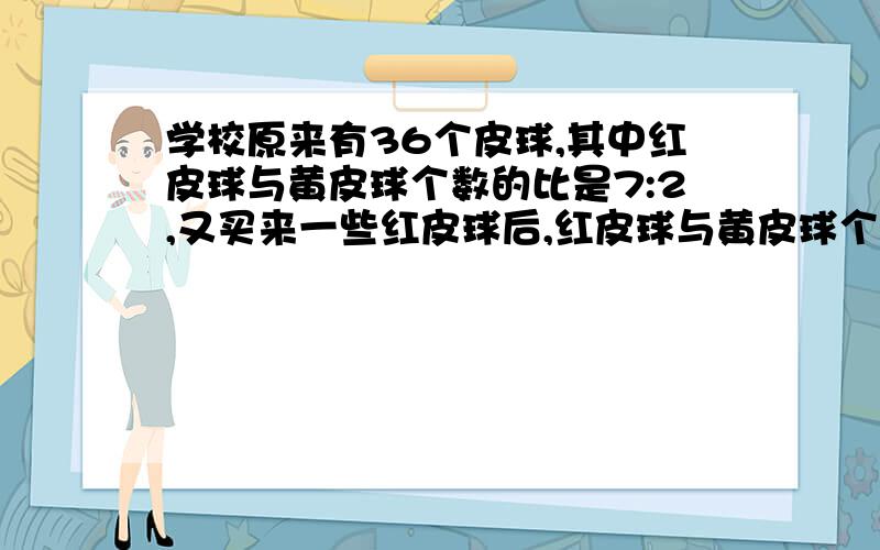 学校原来有36个皮球,其中红皮球与黄皮球个数的比是7:2,又买来一些红皮球后,红皮球与黄皮球个数的比是17:4