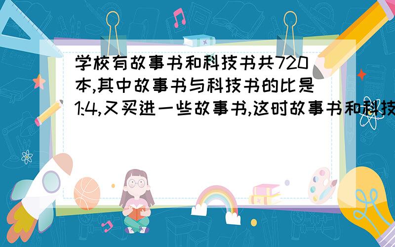 学校有故事书和科技书共720本,其中故事书与科技书的比是1:4,又买进一些故事书,这时故事书和科技书的比是4:9,买进故