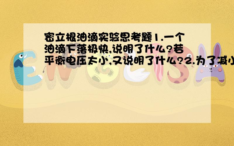 密立根油滴实验思考题1.一个油滴下落极快,说明了什么?若平衡电压太小,又说明了什么?2.为了减小测量误差,要求油滴不要下