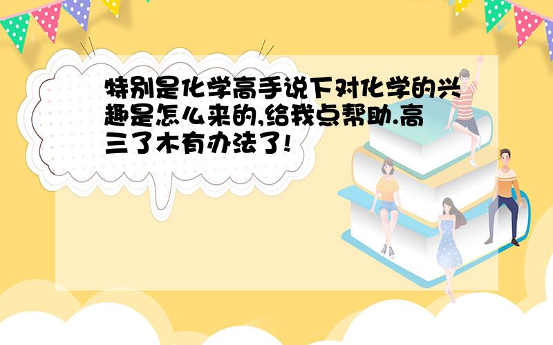 特别是化学高手说下对化学的兴趣是怎么来的,给我点帮助.高三了木有办法了!