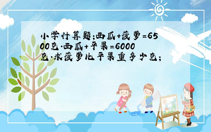 小学计算题;西瓜+菠萝=6500克.西瓜+平果=6000克.求菠萝比平果重多少克;