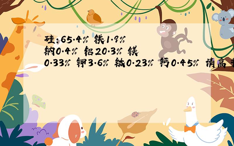 硅:65.4% 铁1.9% 钠0.4% 铝20.3% 镁0.33% 钾3.6% 钛0.23% 钙0.45% 请高手指教这