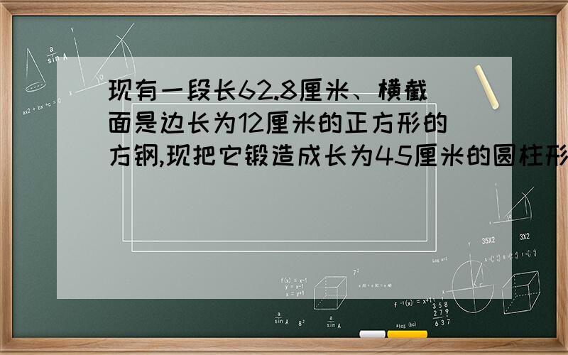 现有一段长62.8厘米、横截面是边长为12厘米的正方形的方钢,现把它锻造成长为45厘米的圆柱形零件,这个零件的半径约为多