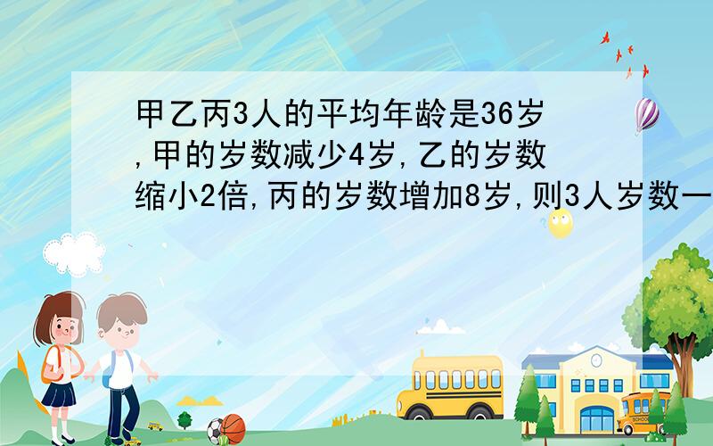 甲乙丙3人的平均年龄是36岁,甲的岁数减少4岁,乙的岁数缩小2倍,丙的岁数增加8岁,则3人岁数一样,丙几岁