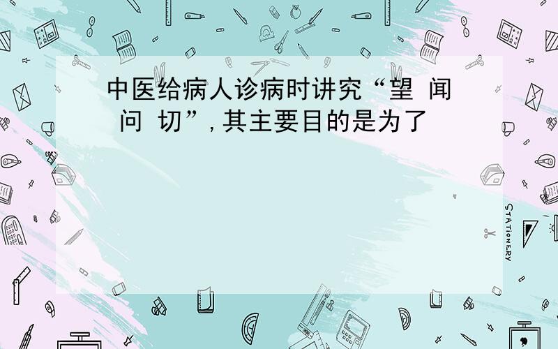 中医给病人诊病时讲究“望 闻 问 切”,其主要目的是为了