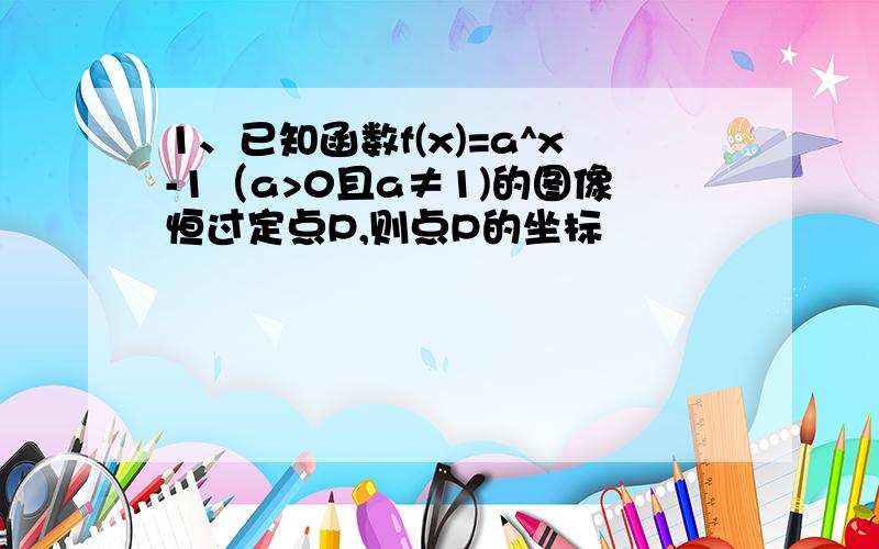 1、已知函数f(x)=a^x-1（a>0且a≠1)的图像恒过定点P,则点P的坐标