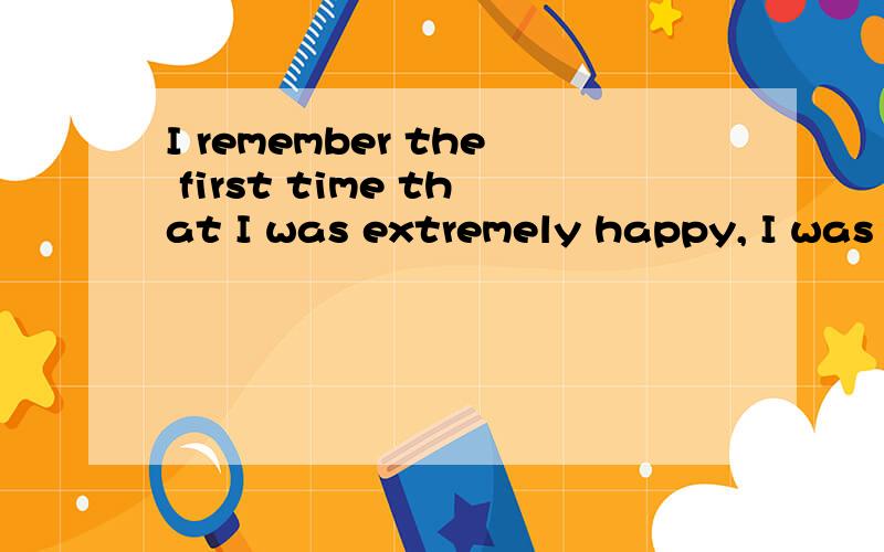 I remember the first time that I was extremely happy, I was