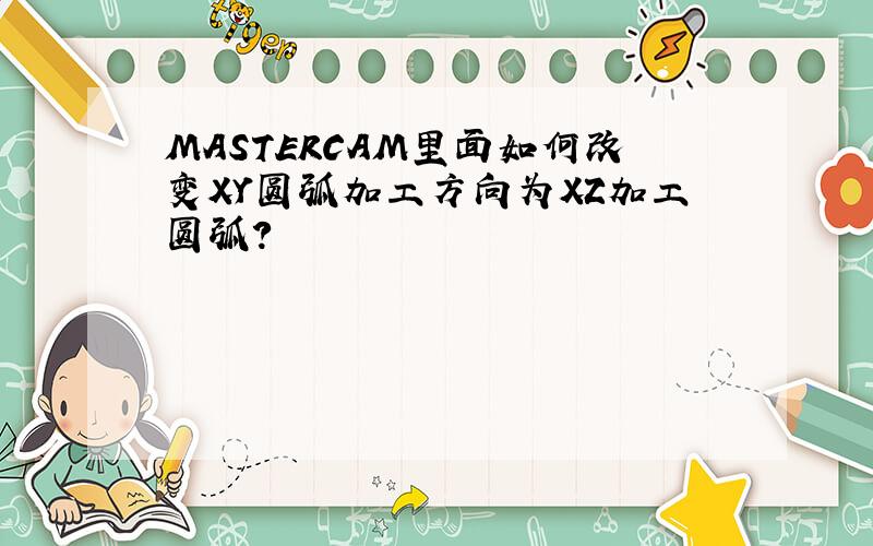 MASTERCAM里面如何改变XY圆弧加工方向为XZ加工圆弧?