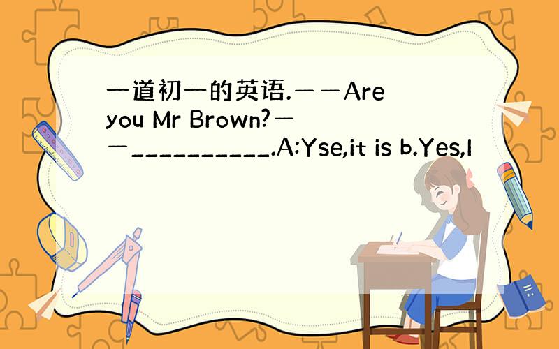 一道初一的英语.——Are you Mr Brown?——__________.A:Yse,it is b.Yes,I