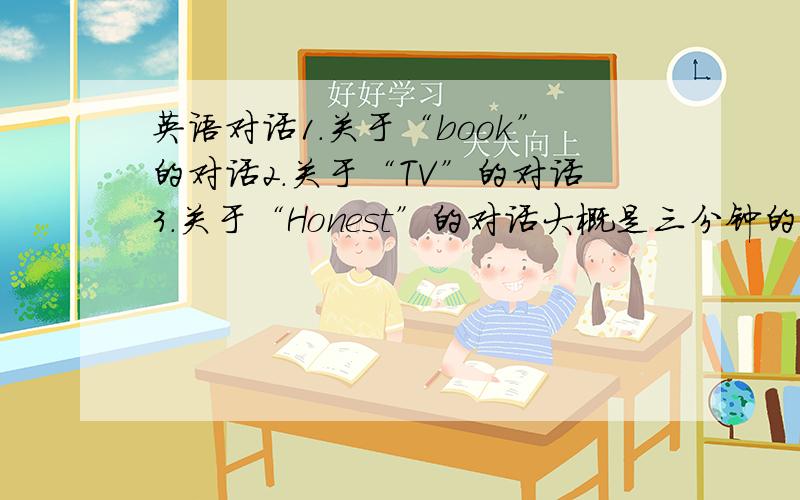 英语对话1.关于“book”的对话2.关于“TV”的对话3.关于“Honest”的对话大概是三分钟的对话,：）最好就是针