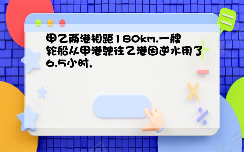 甲乙两港相距180km.一艘轮船从甲港驶往乙港因逆水用了6.5小时,