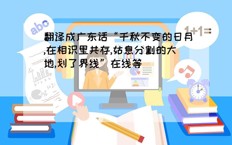 翻译成广东话“千秋不变的日月,在相识里共存,姑息分割的大地,划了界线”在线等