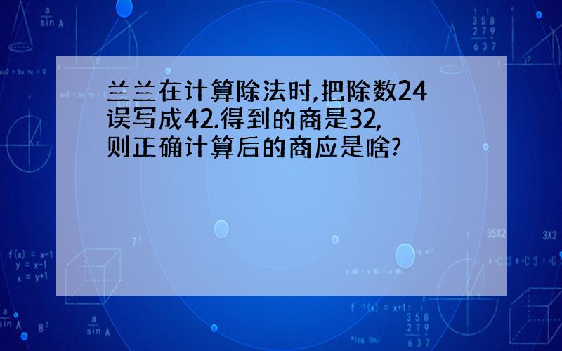 兰兰在计算除法时,把除数24误写成42.得到的商是32,则正确计算后的商应是啥?